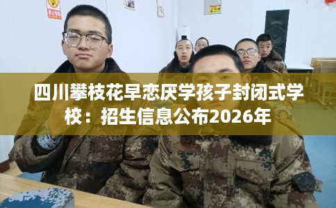 四川攀枝花早恋厌学孩子封闭式学校:招生信息公布2026年 四川攀枝花早恋厌学孩子封闭式学校:招生信息公布2026年