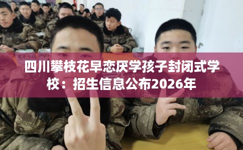 四川攀枝花早恋厌学孩子封闭式学校:招生信息公布2026年 四川攀枝花早恋厌学孩子封闭式学校:招生信息公布2026年