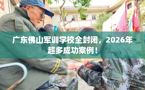 广东佛山军训学校全封闭，2026年超多成功案例！