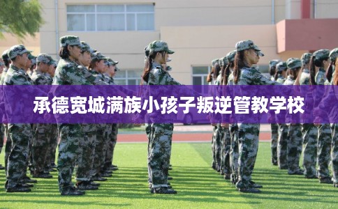 承德宽城满族小孩子叛逆管教学校 承德宽城满族小孩子叛逆管教学校