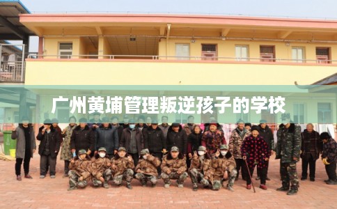 广州黄埔管理叛逆孩子的学校 广州黄埔管理叛逆孩子的学校