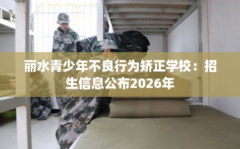 丽水青少年不良行为矫正学校：招生信息公布2026年