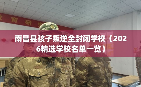 南昌县孩子叛逆全封闭学校（2026精选学校名单一览）