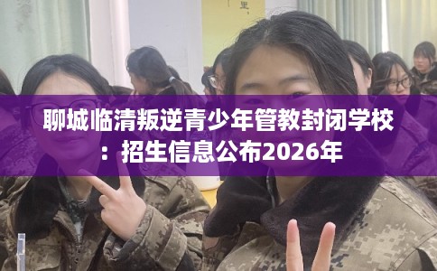 聊城临清叛逆青少年管教封闭学校：招生信息公布2026年