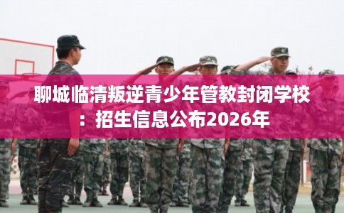 聊城临清叛逆青少年管教封闭学校：招生信息公布2026年