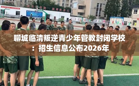 聊城临清叛逆青少年管教封闭学校：招生信息公布2026年