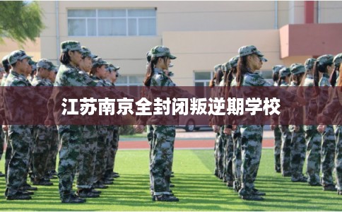 江苏南京全封闭叛逆期学校