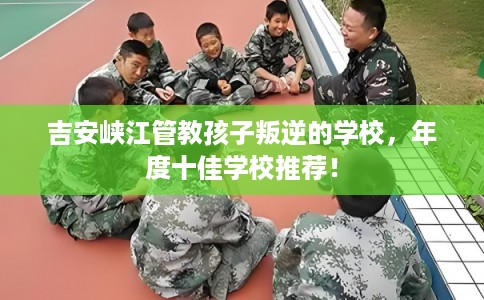 吉安峡江管教孩子叛逆的学校，年度十佳学校推荐！
