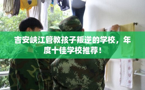 吉安峡江管教孩子叛逆的学校，年度十佳学校推荐！