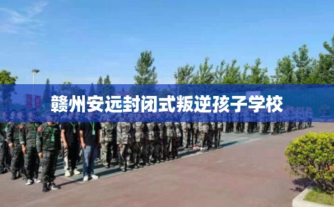 赣州安远封闭式叛逆孩子学校