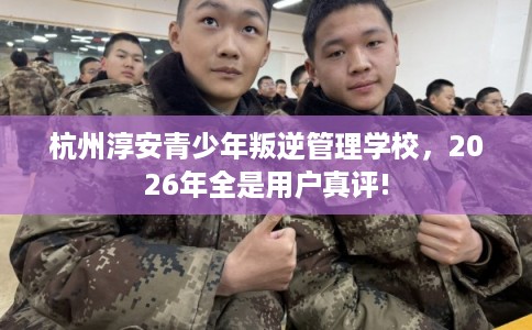 杭州淳安青少年叛逆管理学校，2026年全是用户真评!