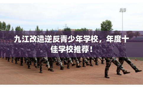九江改造逆反青少年学校，年度十佳学校推荐！