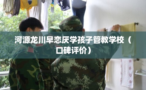 河源龙川早恋厌学孩子管教学校（口碑评价）