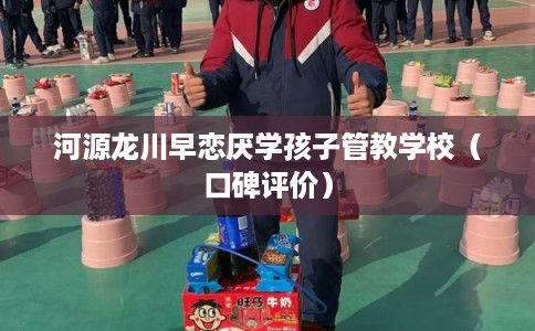 河源龙川早恋厌学孩子管教学校（口碑评价）