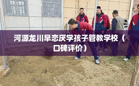 河源龙川早恋厌学孩子管教学校（口碑评价）