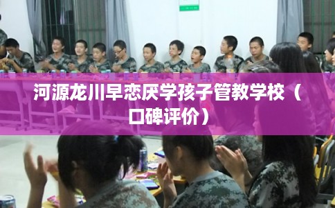 河源龙川早恋厌学孩子管教学校（口碑评价）