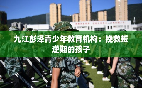 九江彭泽青少年教育机构：挽救叛逆期的孩子