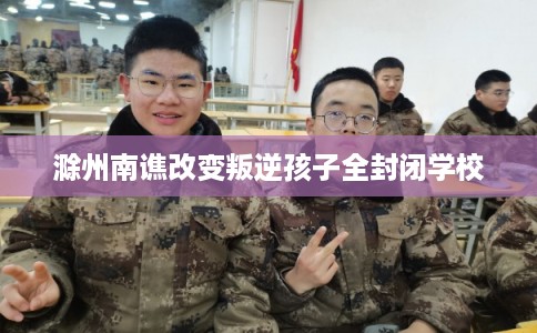 滁州南谯改变叛逆孩子全封闭学校