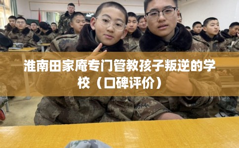 淮南田家庵专门管教孩子叛逆的学校(口碑评价) 淮南田家庵专门管教孩子叛逆的学校(口碑评价)