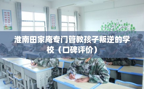 淮南田家庵专门管教孩子叛逆的学校(口碑评价) 淮南田家庵专门管教孩子叛逆的学校(口碑评价)