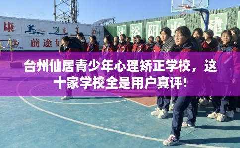 台州仙居青少年心理矫正学校，这十家学校全是用户真评!
