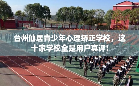 台州仙居青少年心理矫正学校，这十家学校全是用户真评!