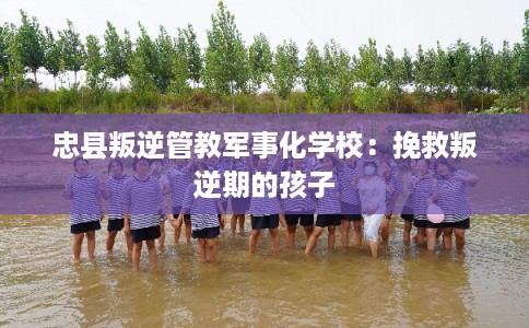 忠县叛逆管教军事化学校：挽救叛逆期的孩子