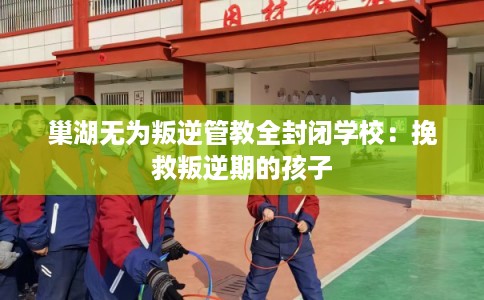 巢湖无为叛逆管教全封闭学校:挽救叛逆期的孩子 巢湖无为叛逆管教全封闭学校:挽救叛逆期的孩子