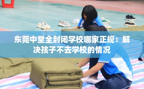 东莞中堂全封闭学校哪家正规：解决孩子不去学校的情况