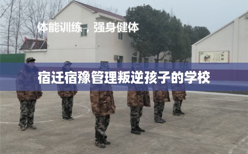 宿迁宿豫管理叛逆孩子的学校 宿迁宿豫管理叛逆孩子的学校