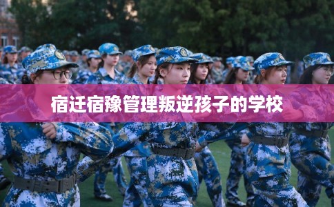 宿迁宿豫管理叛逆孩子的学校