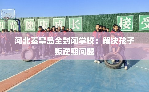 河北秦皇岛全封闭学校：解决孩子叛逆期问题