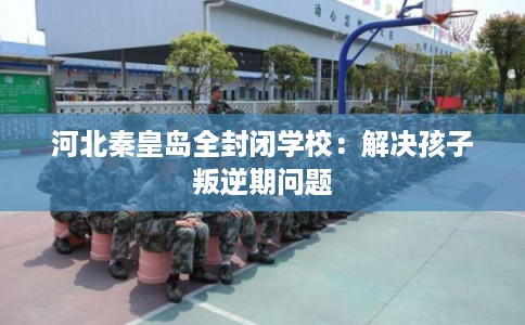 河北秦皇岛全封闭学校：解决孩子叛逆期问题