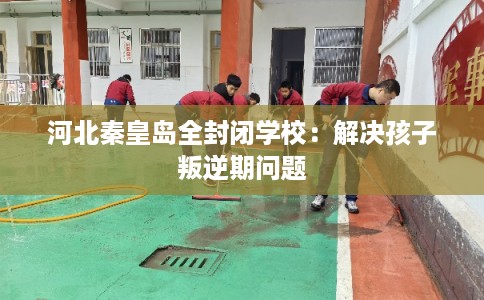 河北秦皇岛全封闭学校：解决孩子叛逆期问题
