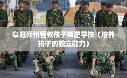 阜阳颍州管教孩子叛逆学校（培养孩子的独立能力）
