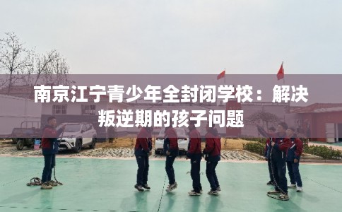 南京江宁青少年全封闭学校：解决叛逆期的孩子问题