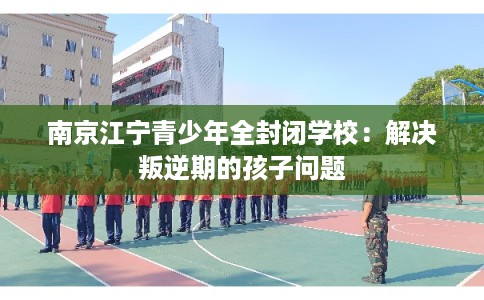 南京江宁青少年全封闭学校：解决叛逆期的孩子问题