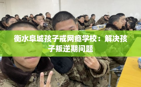 衡水阜城孩子戒网瘾学校：解决孩子叛逆期问题