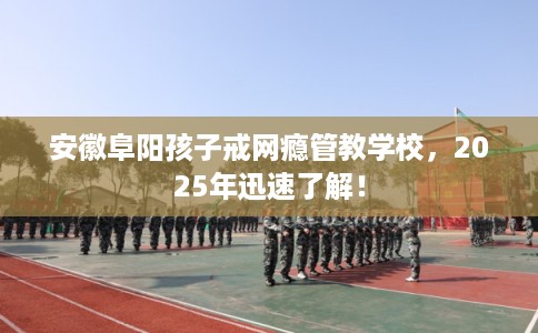 安徽阜阳孩子戒网瘾管教学校，2025年迅速了解！