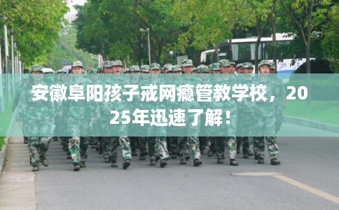 安徽阜阳孩子戒网瘾管教学校，2025年迅速了解！