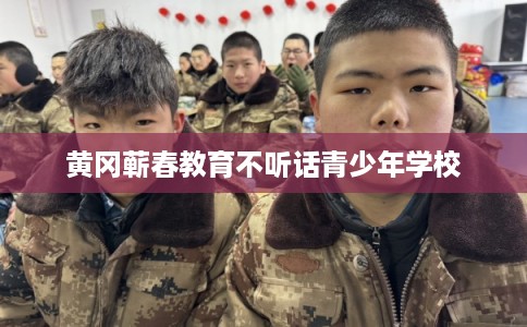 黄冈蕲春教育不听话青少年学校 黄冈蕲春教育不听话青少年学校