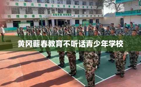 黄冈蕲春教育不听话青少年学校 黄冈蕲春教育不听话青少年学校