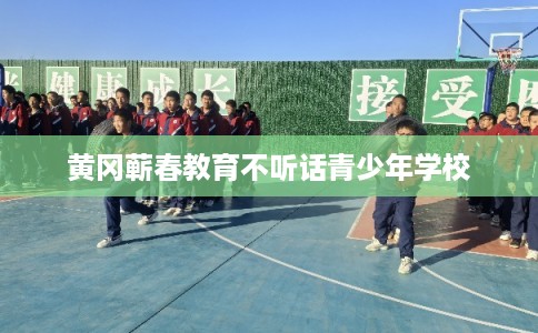 黄冈蕲春教育不听话青少年学校