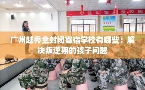 广州越秀全封闭寄宿学校有哪些：解决叛逆期的孩子问题