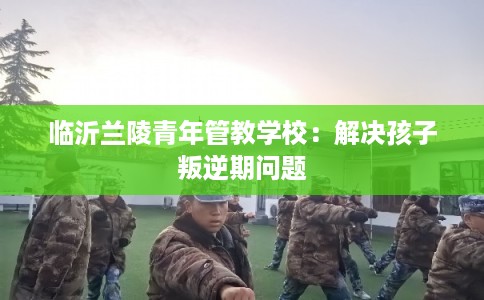 临沂兰陵青年管教学校：解决孩子叛逆期问题