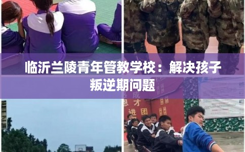 临沂兰陵青年管教学校：解决孩子叛逆期问题