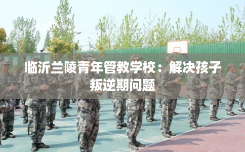 临沂兰陵青年管教学校：解决孩子叛逆期问题