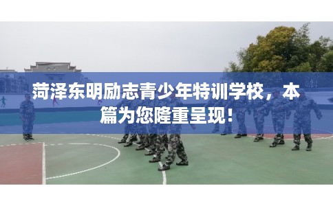 菏泽东明励志青少年特训学校，本篇为您隆重呈现！