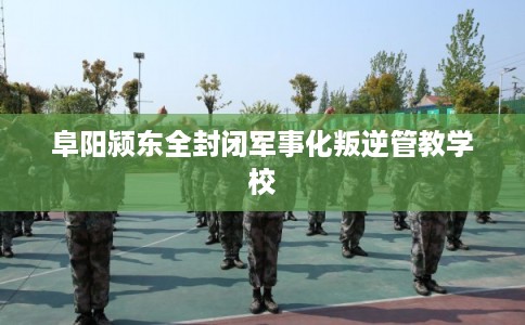 阜阳颍东全封闭军事化叛逆管教学校 阜阳颍东全封闭军事化叛逆管教学校