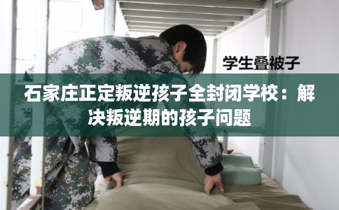 石家庄正定叛逆孩子全封闭学校:解决叛逆期的孩子问题 石家庄正定叛逆孩子全封闭学校:解决叛逆期的孩子问题